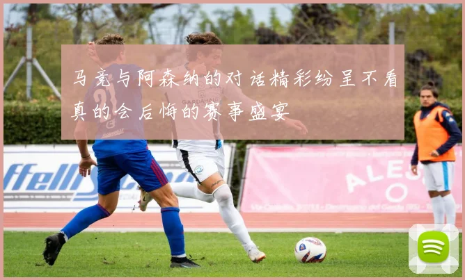 马竞与阿森纳的对话精彩纷呈不看真的会后悔的赛事盛宴