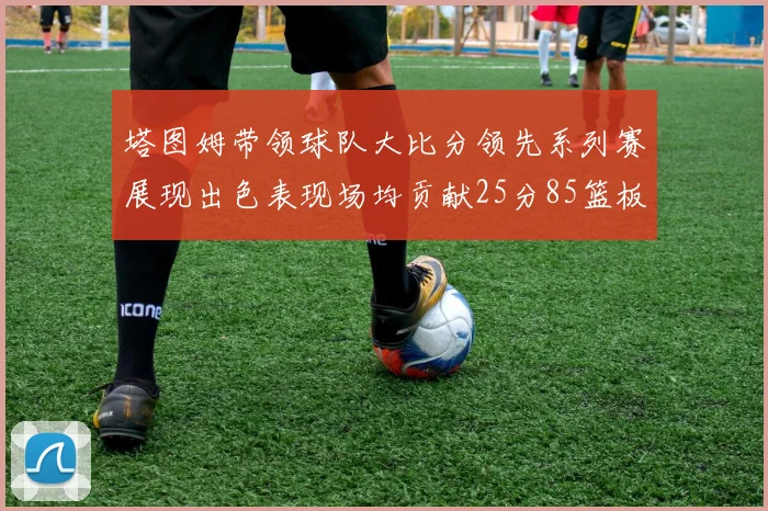 塔图姆带领球队大比分领先系列赛展现出色表现场均贡献25分85篮板55助攻