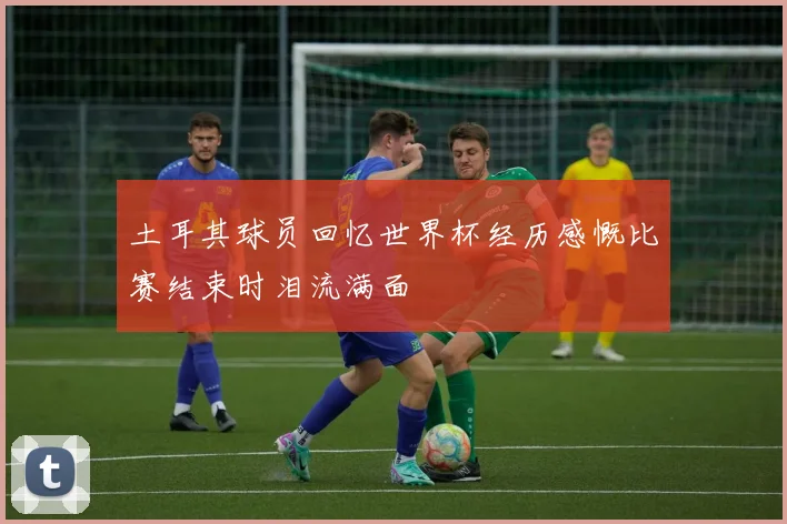 土耳其球员回忆世界杯经历感慨比赛结束时泪流满面