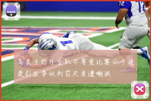 乌度卡怒斥全队不尊重比赛公牛逆袭引发争议判罚尺度遭嘲讽