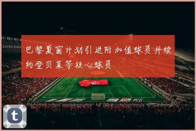 巴黎夏窗计划引进附加值球员并续约登贝莱等核心球员