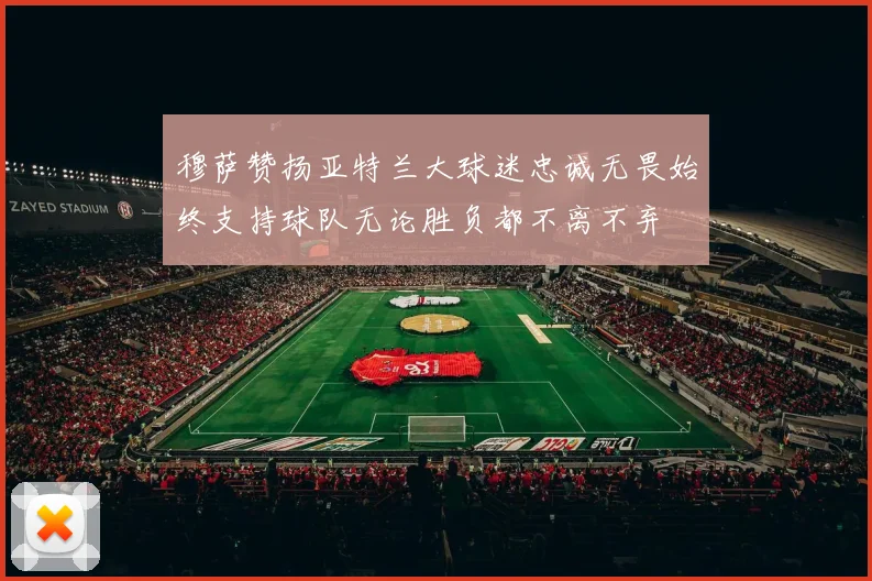 穆萨赞扬亚特兰大球迷忠诚无畏始终支持球队无论胜负都不离不弃
