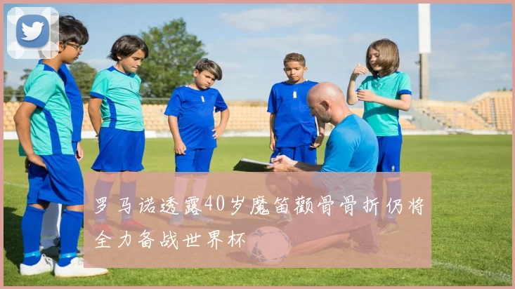 罗马诺透露40岁魔笛颧骨骨折仍将全力备战世界杯