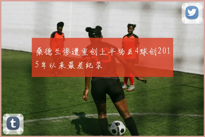 桑德兰惨遭重创上半场丢4球创2015年以来最差纪录