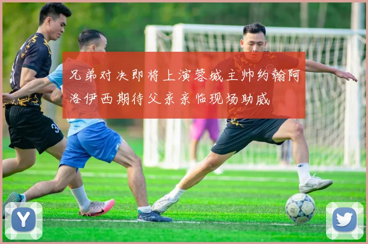 兄弟对决即将上演蓉城主帅约翰阿洛伊西期待父亲亲临现场助威