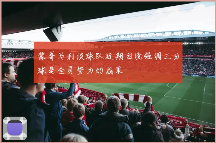 蒙哥马利谈球队近期困境强调三分球是全员努力的成果